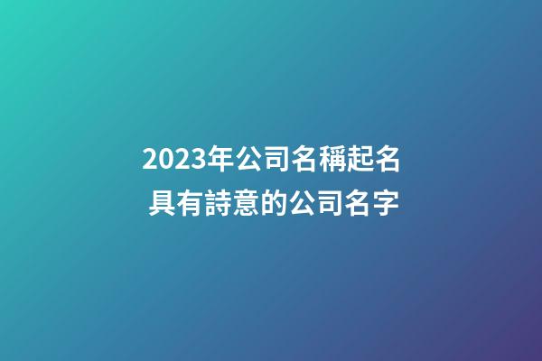 2023年公司名稱起名 具有詩意的公司名字